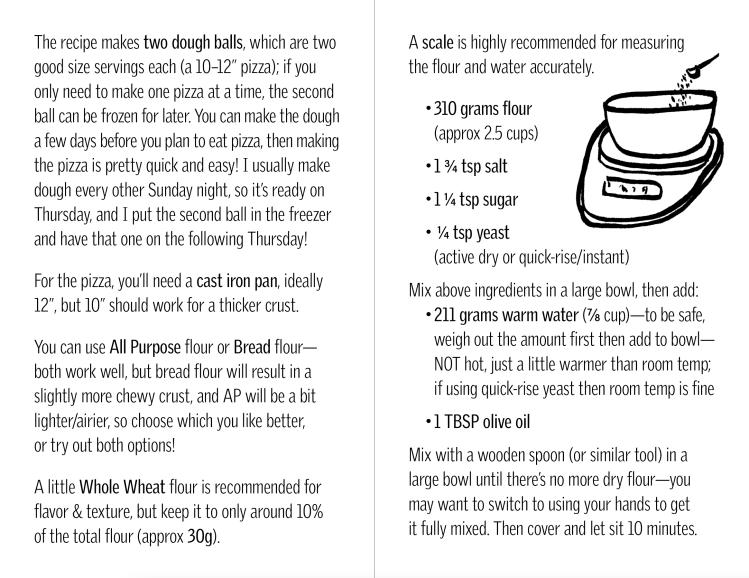 The recipe makes two dough balls, which are two good size servings each (a 10–12” pizza); if you only need to make one pizza at a time, the second ball can be frozen for later. You can make the dough a few days before you plan to eat pizza, then making the pizza is pretty quick and easy! I usually make dough every other Sunday night, so it’s ready on Thursday, and I put the second ball in the freezer and have that one on the following Thursday! For the pizza, you’ll need a cast iron pan, ideally 12”, but 10” should work for a thicker crust. You can use All Purpose flour or Bread flour—both work well, but bread flour will result in a slightly more chewy crust, and AP will be a bit lighter/airier, so choose which you like better, or try out both options! A little Whole Wheat flour is recommended for flavor & texture, but keep it to only around 10% of the total flour (approx 30g). A scale is highly recommended for measuring the flour and water accurately. 310 grams flour (approx 2.5 cups) 1 3/4 tsp salt 1 1/4 tsp sugar 1/4 tsp yeast (active dry or quick-rise/instant) Mix above ingredients in a large bowl, then add: 211 grams warm water (7/8 cup)—to be safe, weigh out the amount first then add to bowl—NOT hot, just a little warmer than room temp; if using quick-rise yeast then room temp is fine 1 TBSP olive oil Mix with a wooden spoon (or similar tool) in a large bowl until there’s no more dry flour—you may want to switch to using your hands to get it fully mixed. Then cover and let sit 10 minutes.