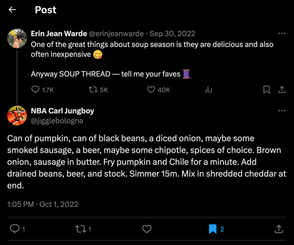 screenshot of tweet by Erin Jean Warde @erinjeanwarde on Sep 30, 2022 saying: One of the great things about soup season is they are delicious and also often inexpensive. Anyway SOUP THREAD — tell me your faves. and reply by NBA Carl Jungboy @jigglebologna saying: Can of pumpkin, can of black beans, a diced onion, maybe some smoked sausage, a beer, maybe some chipotle, spices of choice. Brown onion, sausage in butter. Fry pumpkin and Chile for a minute. Add drained beans, beer, and stock. Simmer 15m. Mix in shredded cheddar at end.