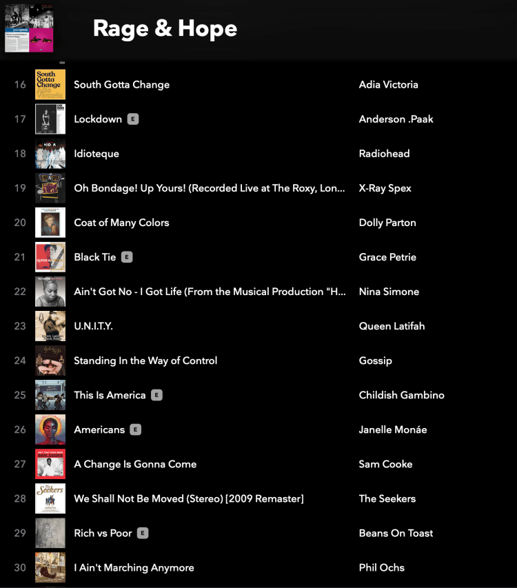 Rage & Hope playlist screenshot: South Gotta Change by Adia Victoria Lockdown by Anderson .Paak Idioteque by Radiohead Oh Bondage! Up Yours! by X-Ray Spex Coat of Many Colors by Dolly Parton Black Tie by Grace Petrie Ain't Got No - I Got Life (From the Musical Production "H... by Nina Simone U.N.I.T.Y. by Queen Latifah Standing In the Way of Control by Gossip This Is America by Childish Gambino Americans by Janelle Monáe A Change Is Gonna Come by Sam Cooke We Shall Not Be Moved (Stereo) [2009 Remaster] by The Seekers Rich vs Poor by Beans On Toast I Ain't Marching Anymore by Phil
