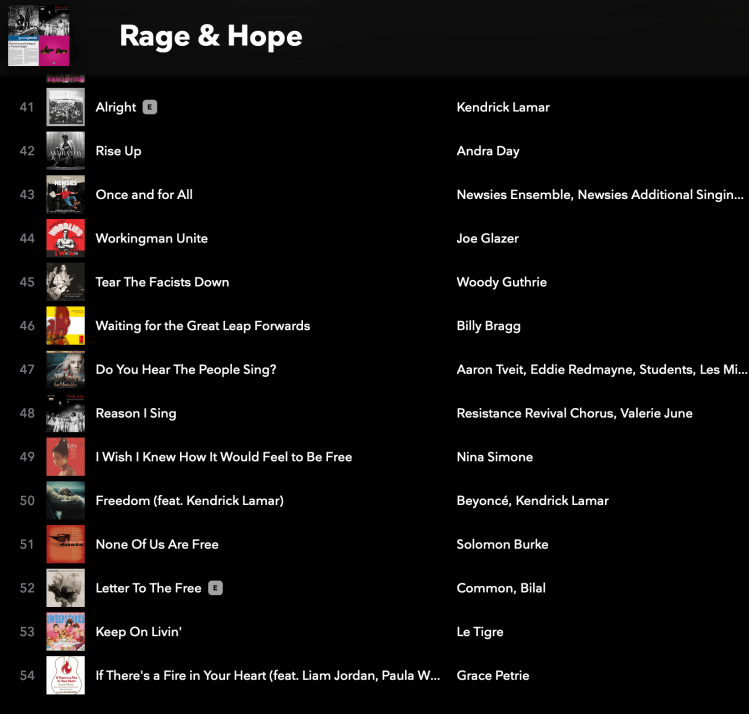Rage & Hope playlist screenshot: Alright by Kendrick Lamar Rise Up by Andra Day Once and for All by Newsies Ensemble, Newsies Additional Singin... Workingman Unite by Joe Glazer Tear The Facists Down by Woody Guthrie Waiting for the Great Leap Forwards by Billy Bragg Do You Hear The People Sing? by Aaron Tveit, Eddie Redmayne, Students, Les Mi... Reason I Sing by Resistance Revival Chorus, Valerie June I Wish I Knew How It Would Feel to Be Free by Nina Simone Freedom (feat. Kendrick Lamar) by Beyoncé, Kendrick Lamar None Of Us Are Free by Solomon Burke Letter To The Free by Common, Bilal Keep On Livin' by Le Tigre If There's a Fire in Your Heart (feat. Liam Jordan, Paula W... by Grace Petrie
